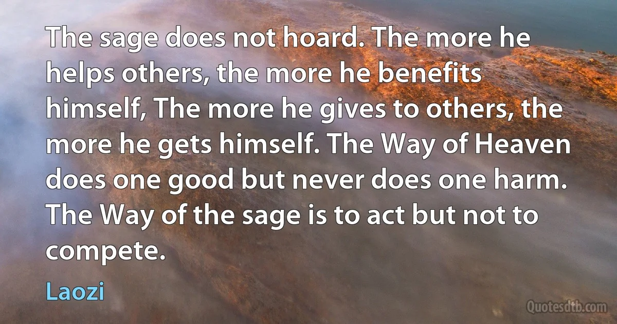 The sage does not hoard. The more he helps others, the more he benefits himself, The more he gives to others, the more he gets himself. The Way of Heaven does one good but never does one harm. The Way of the sage is to act but not to compete. (Laozi)