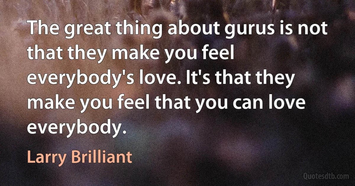 The great thing about gurus is not that they make you feel everybody's love. It's that they make you feel that you can love everybody. (Larry Brilliant)