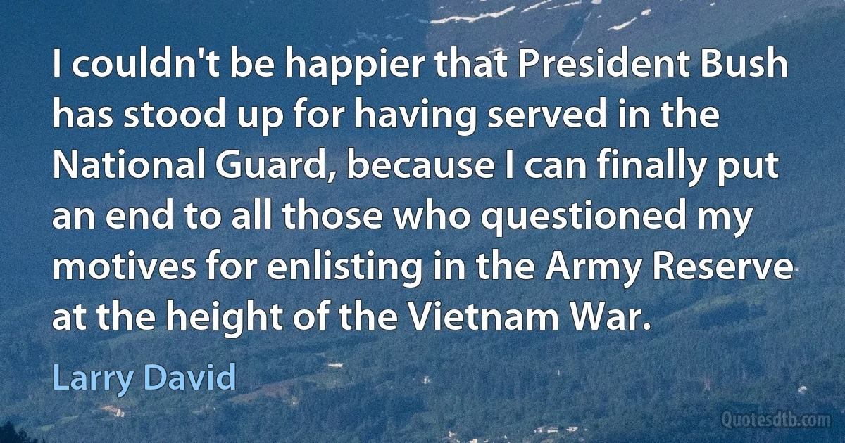 I couldn't be happier that President Bush has stood up for having served in the National Guard, because I can finally put an end to all those who questioned my motives for enlisting in the Army Reserve at the height of the Vietnam War. (Larry David)