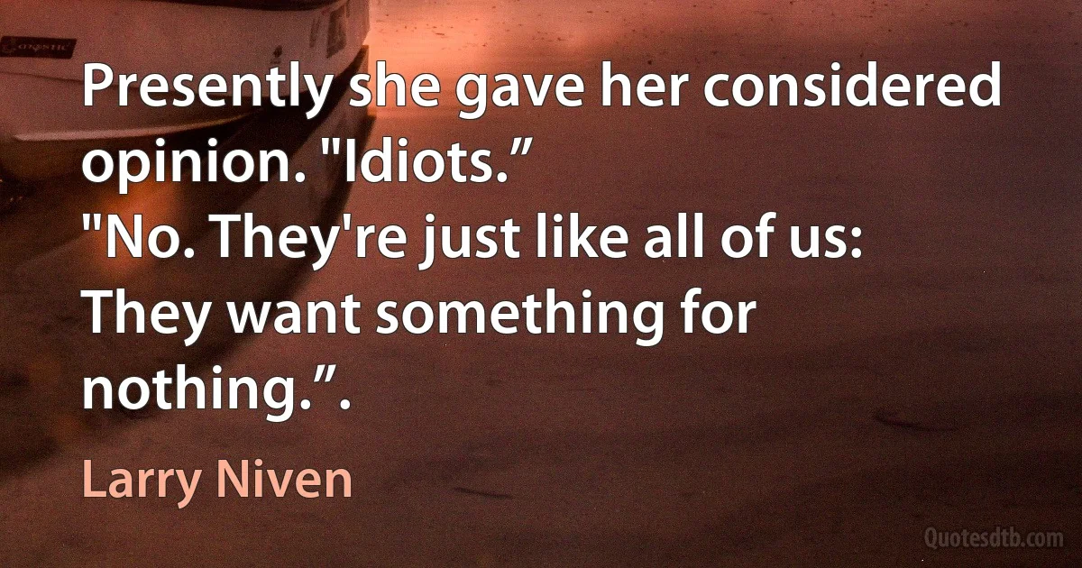 Presently she gave her considered opinion. "Idiots.”
"No. They're just like all of us: They want something for nothing.”. (Larry Niven)