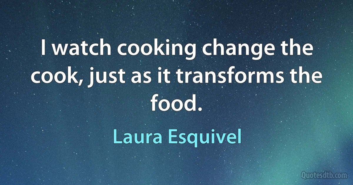 I watch cooking change the cook, just as it transforms the food. (Laura Esquivel)