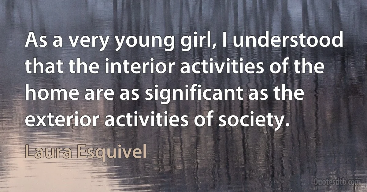 As a very young girl, I understood that the interior activities of the home are as significant as the exterior activities of society. (Laura Esquivel)