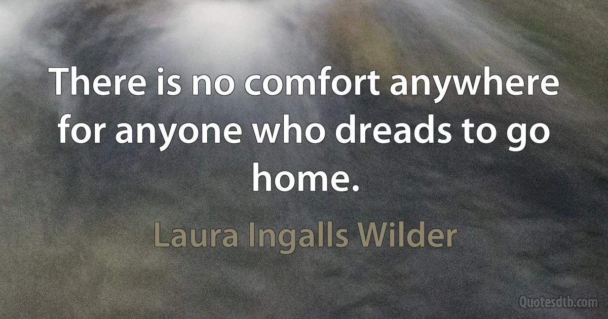 There is no comfort anywhere for anyone who dreads to go home. (Laura Ingalls Wilder)