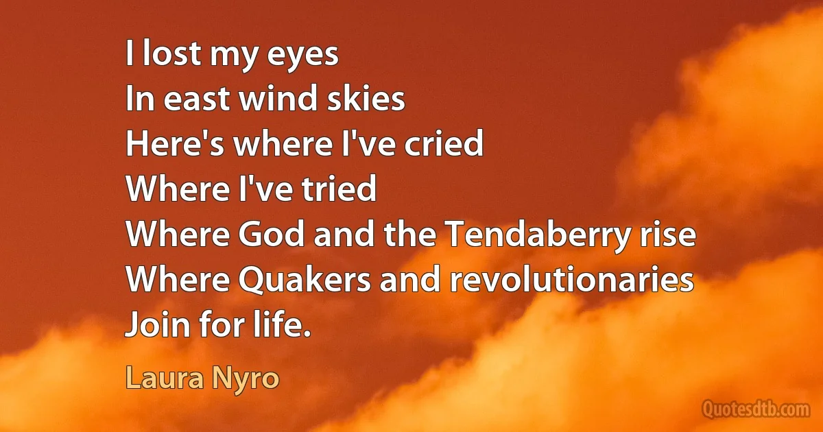 I lost my eyes
In east wind skies
Here's where I've cried
Where I've tried
Where God and the Tendaberry rise
Where Quakers and revolutionaries
Join for life. (Laura Nyro)