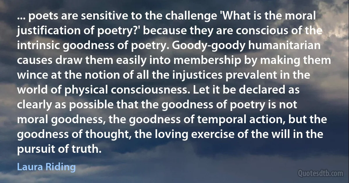 ... poets are sensitive to the challenge 'What is the moral justification of poetry?' because they are conscious of the intrinsic goodness of poetry. Goody-goody humanitarian causes draw them easily into membership by making them wince at the notion of all the injustices prevalent in the world of physical consciousness. Let it be declared as clearly as possible that the goodness of poetry is not moral goodness, the goodness of temporal action, but the goodness of thought, the loving exercise of the will in the pursuit of truth. (Laura Riding)