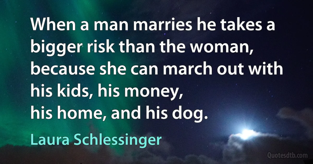 When a man marries he takes a bigger risk than the woman, because she can march out with his kids, his money, 
his home, and his dog. (Laura Schlessinger)