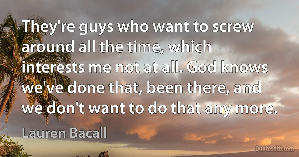 They're guys who want to screw around all the time, which interests me not at all. God knows we've done that, been there, and we don't want to do that any more. (Lauren Bacall)