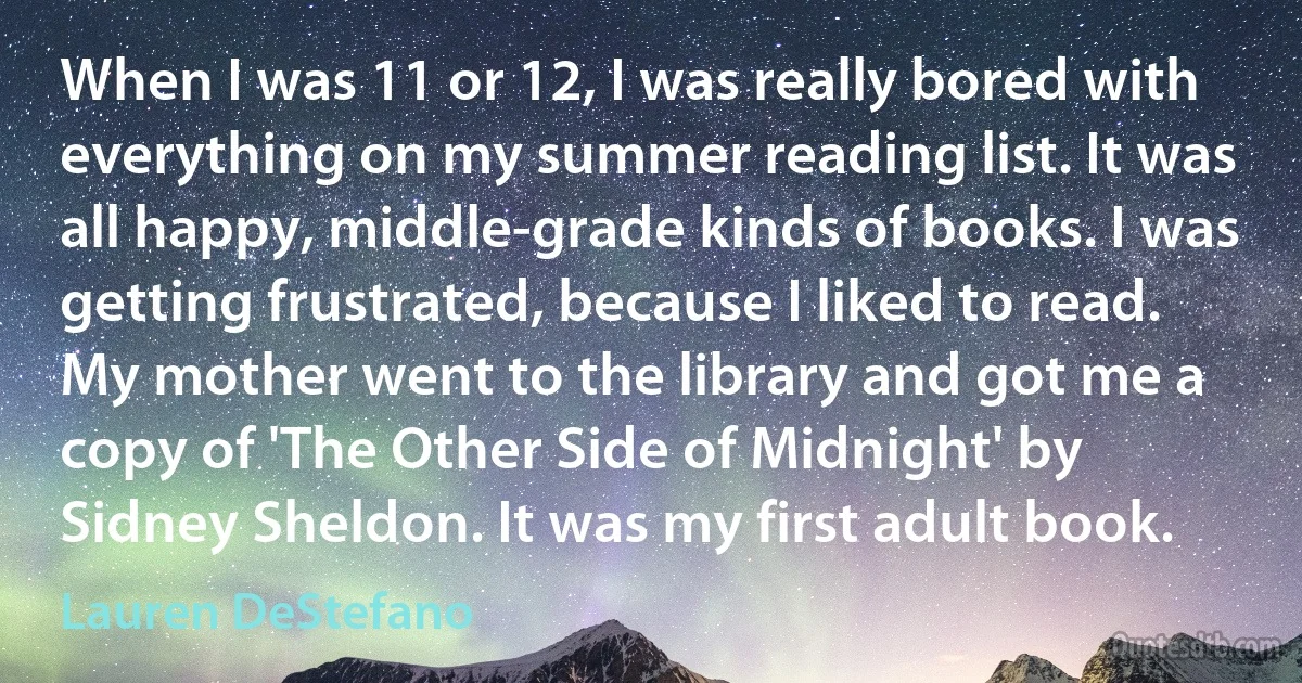 When I was 11 or 12, I was really bored with everything on my summer reading list. It was all happy, middle-grade kinds of books. I was getting frustrated, because I liked to read. My mother went to the library and got me a copy of 'The Other Side of Midnight' by Sidney Sheldon. It was my first adult book. (Lauren DeStefano)