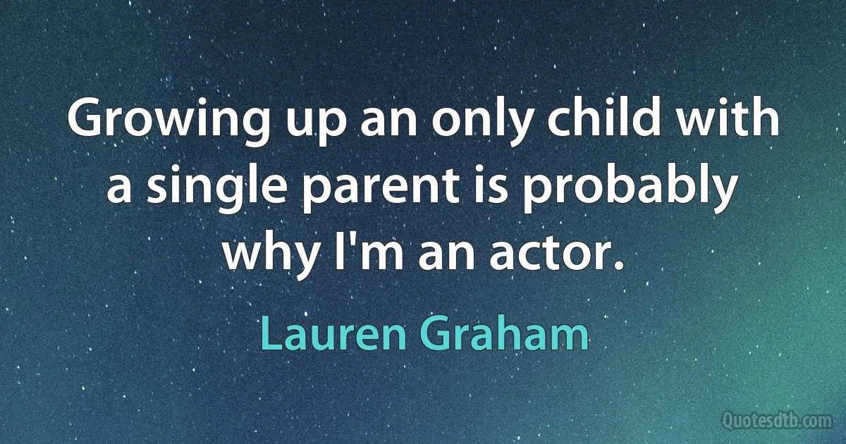 Growing up an only child with a single parent is probably why I'm an actor. (Lauren Graham)