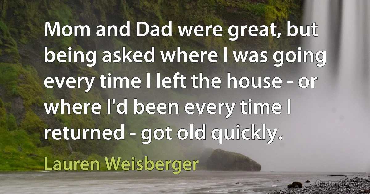 Mom and Dad were great, but being asked where I was going every time I left the house - or where I'd been every time I returned - got old quickly. (Lauren Weisberger)