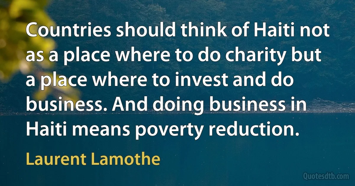 Countries should think of Haiti not as a place where to do charity but a place where to invest and do business. And doing business in Haiti means poverty reduction. (Laurent Lamothe)