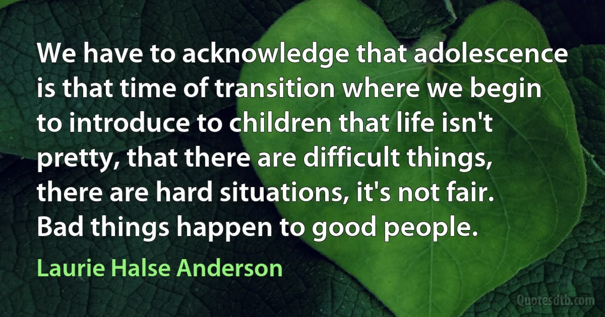 We have to acknowledge that adolescence is that time of transition where we begin to introduce to children that life isn't pretty, that there are difficult things, there are hard situations, it's not fair. Bad things happen to good people. (Laurie Halse Anderson)