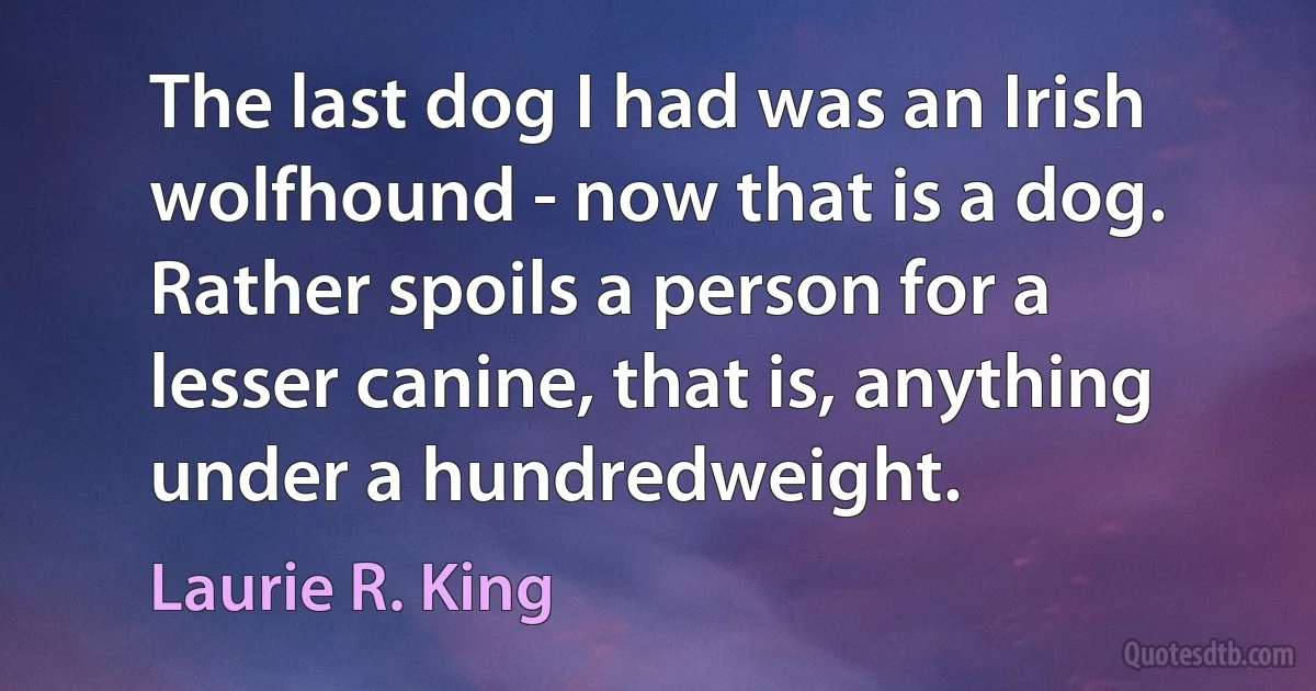 The last dog I had was an Irish wolfhound - now that is a dog. Rather spoils a person for a lesser canine, that is, anything under a hundredweight. (Laurie R. King)