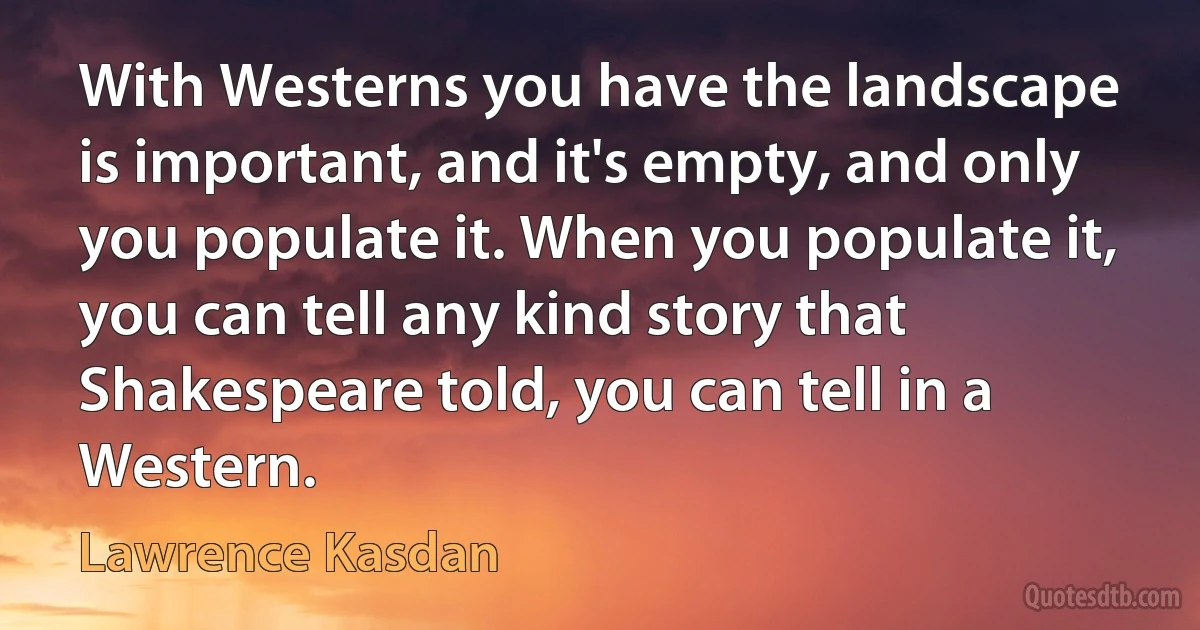 With Westerns you have the landscape is important, and it's empty, and only you populate it. When you populate it, you can tell any kind story that Shakespeare told, you can tell in a Western. (Lawrence Kasdan)