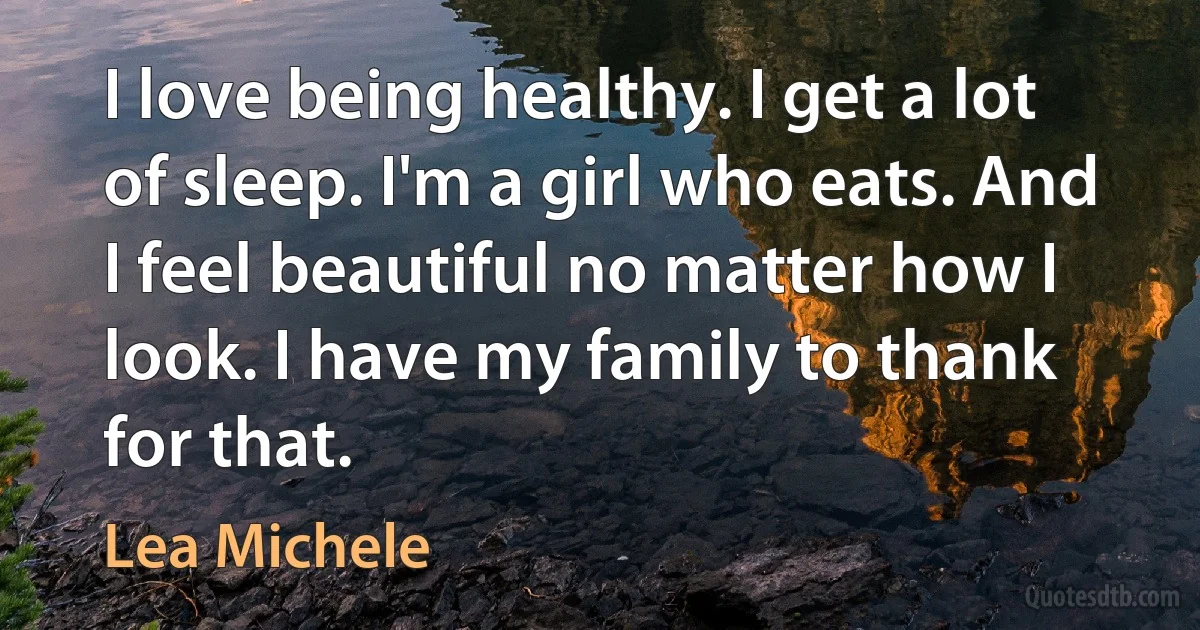 I love being healthy. I get a lot of sleep. I'm a girl who eats. And I feel beautiful no matter how I look. I have my family to thank for that. (Lea Michele)