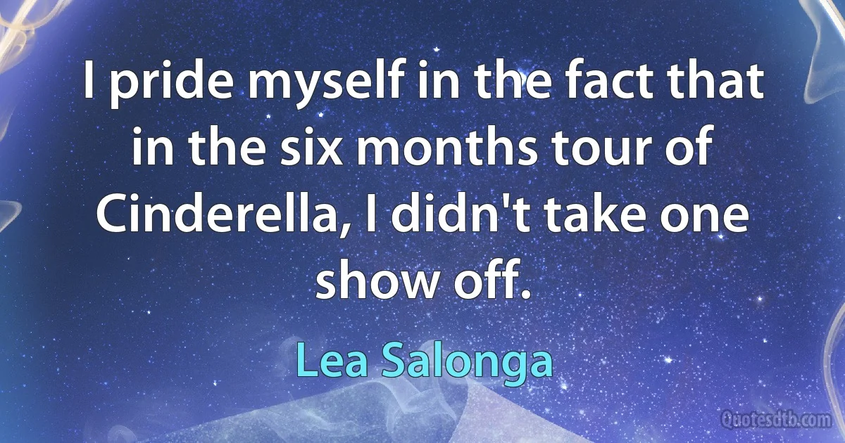 I pride myself in the fact that in the six months tour of Cinderella, I didn't take one show off. (Lea Salonga)