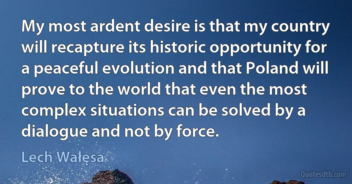 My most ardent desire is that my country will recapture its historic opportunity for a peaceful evolution and that Poland will prove to the world that even the most complex situations can be solved by a dialogue and not by force. (Lech Wałęsa)