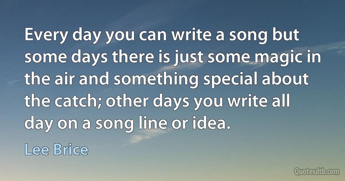 Every day you can write a song but some days there is just some magic in the air and something special about the catch; other days you write all day on a song line or idea. (Lee Brice)