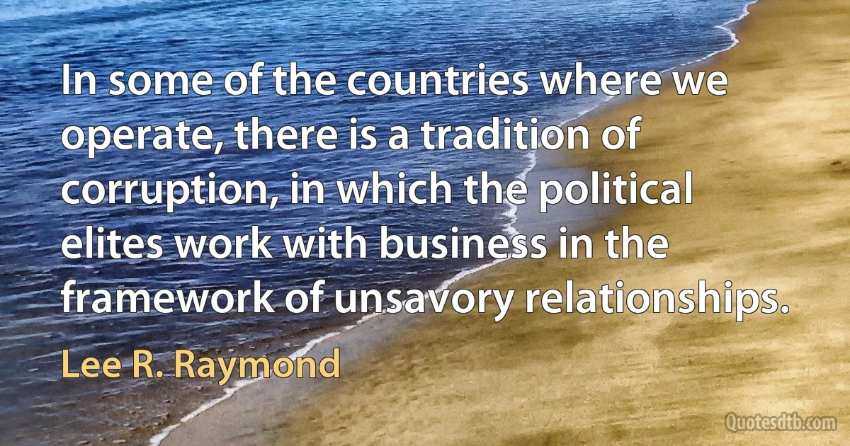 In some of the countries where we operate, there is a tradition of corruption, in which the political elites work with business in the framework of unsavory relationships. (Lee R. Raymond)