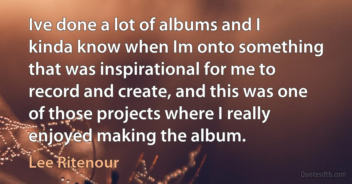 Ive done a lot of albums and I kinda know when Im onto something that was inspirational for me to record and create, and this was one of those projects where I really enjoyed making the album. (Lee Ritenour)