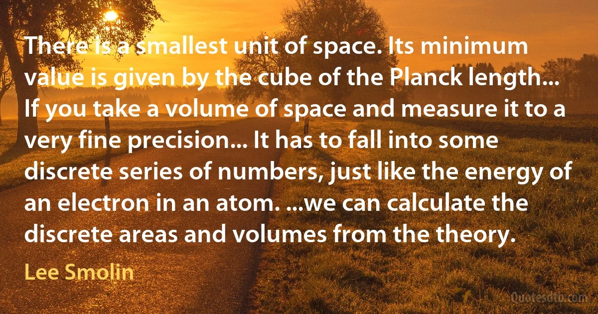 There is a smallest unit of space. Its minimum value is given by the cube of the Planck length... If you take a volume of space and measure it to a very fine precision... It has to fall into some discrete series of numbers, just like the energy of an electron in an atom. ...we can calculate the discrete areas and volumes from the theory. (Lee Smolin)