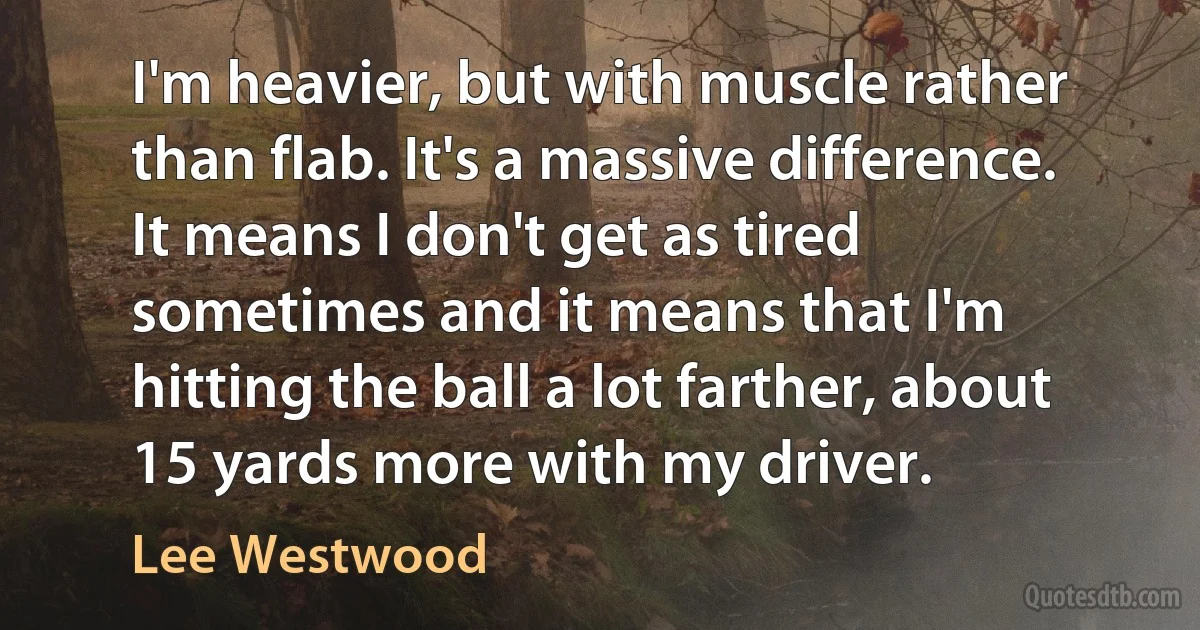 I'm heavier, but with muscle rather than flab. It's a massive difference. It means I don't get as tired sometimes and it means that I'm hitting the ball a lot farther, about 15 yards more with my driver. (Lee Westwood)