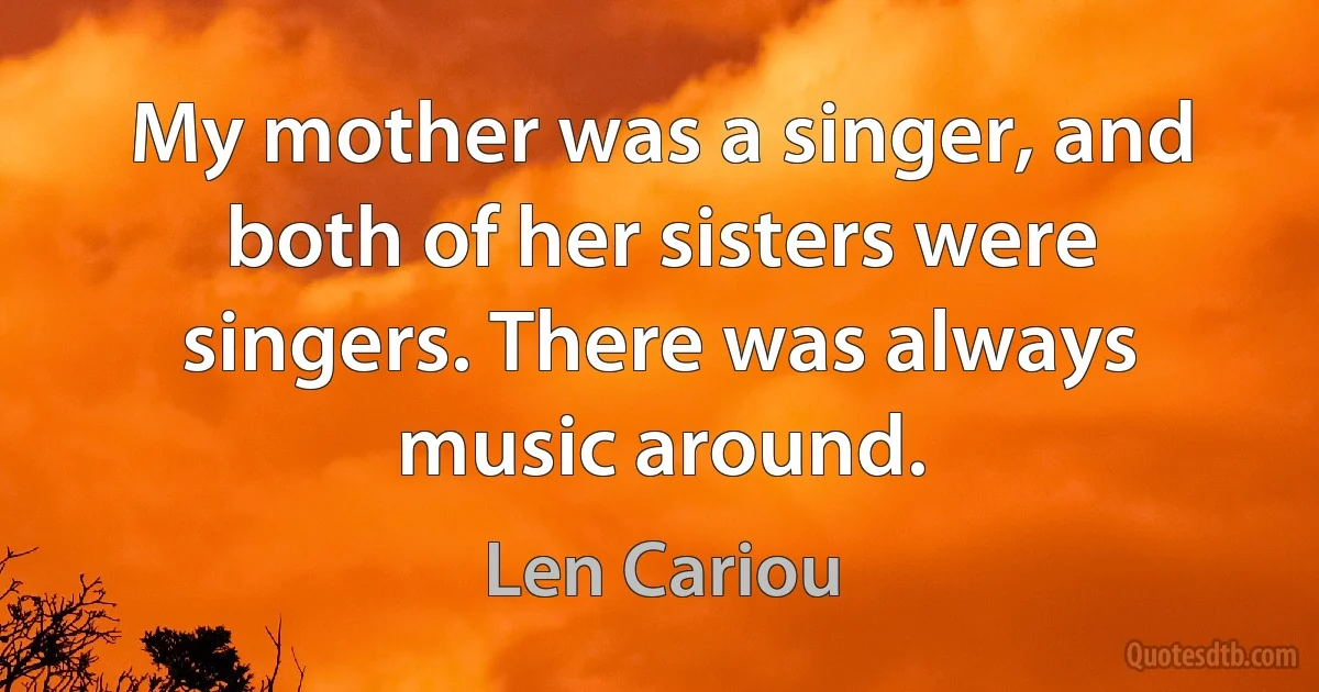 My mother was a singer, and both of her sisters were singers. There was always music around. (Len Cariou)