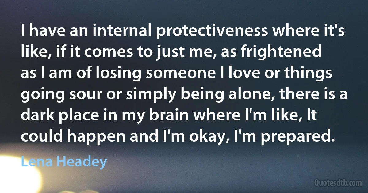 I have an internal protectiveness where it's like, if it comes to just me, as frightened as I am of losing someone I love or things going sour or simply being alone, there is a dark place in my brain where I'm like, It could happen and I'm okay, I'm prepared. (Lena Headey)