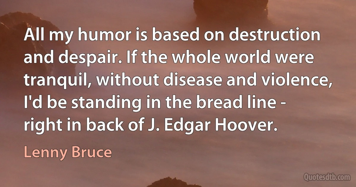 All my humor is based on destruction and despair. If the whole world were tranquil, without disease and violence, I'd be standing in the bread line - right in back of J. Edgar Hoover. (Lenny Bruce)