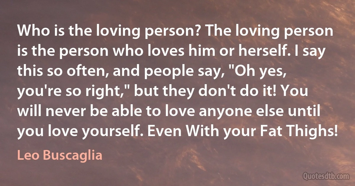 Who is the loving person? The loving person is the person who loves him or herself. I say this so often, and people say, "Oh yes, you're so right," but they don't do it! You will never be able to love anyone else until you love yourself. Even With your Fat Thighs! (Leo Buscaglia)