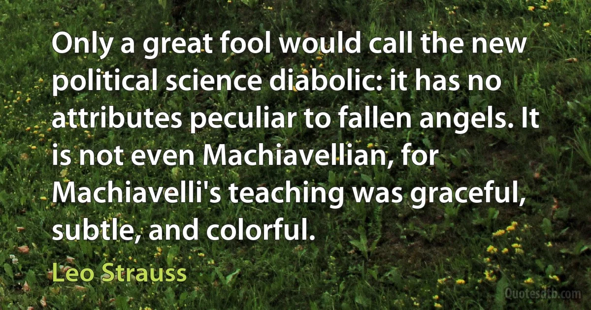 Only a great fool would call the new political science diabolic: it has no attributes peculiar to fallen angels. It is not even Machiavellian, for Machiavelli's teaching was graceful, subtle, and colorful. (Leo Strauss)