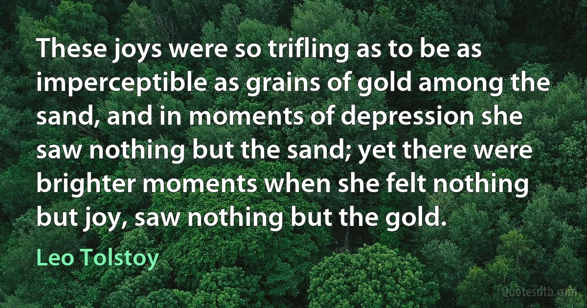 These joys were so trifling as to be as imperceptible as grains of gold among the sand, and in moments of depression she saw nothing but the sand; yet there were brighter moments when she felt nothing but joy, saw nothing but the gold. (Leo Tolstoy)