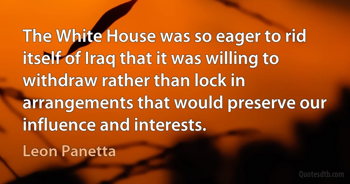 The White House was so eager to rid itself of Iraq that it was willing to withdraw rather than lock in arrangements that would preserve our influence and interests. (Leon Panetta)