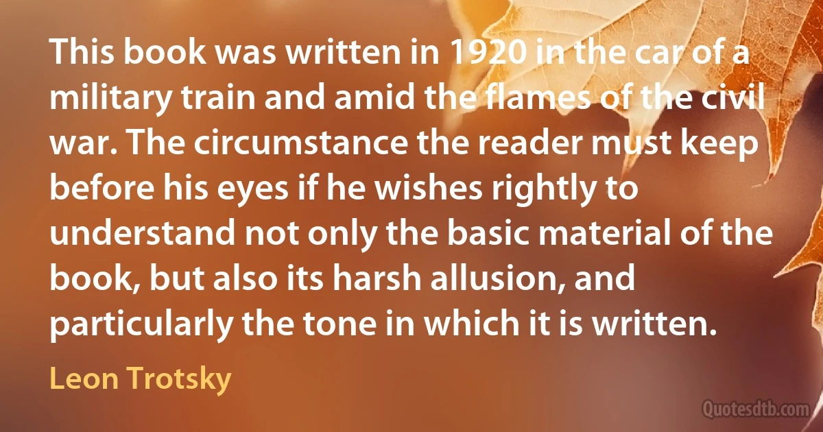 This book was written in 1920 in the car of a military train and amid the flames of the civil war. The circumstance the reader must keep before his eyes if he wishes rightly to understand not only the basic material of the book, but also its harsh allusion, and particularly the tone in which it is written. (Leon Trotsky)