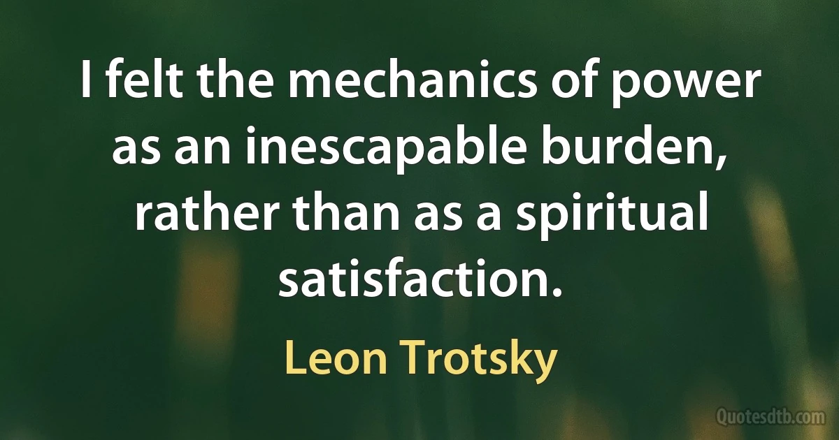 I felt the mechanics of power as an inescapable burden, rather than as a spiritual satisfaction. (Leon Trotsky)