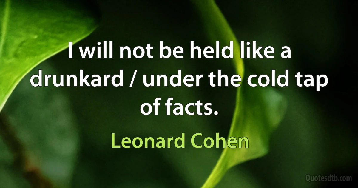 I will not be held like a drunkard / under the cold tap of facts. (Leonard Cohen)