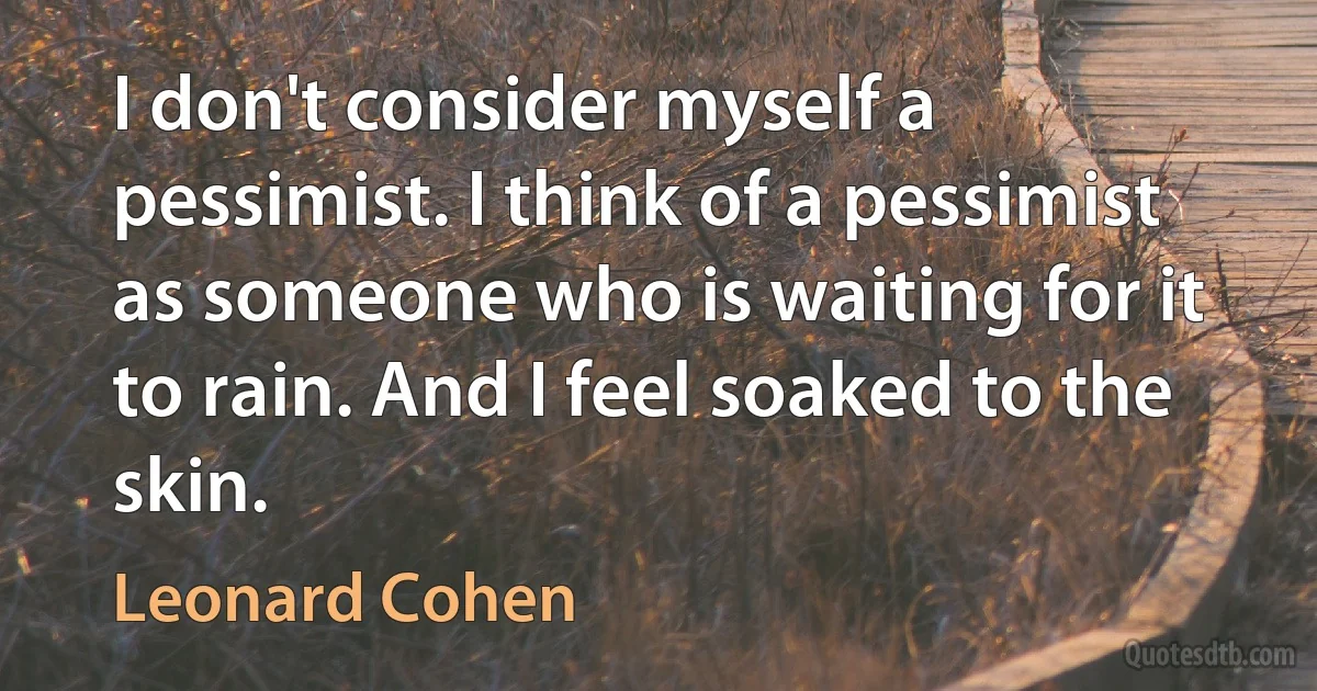 I don't consider myself a pessimist. I think of a pessimist as someone who is waiting for it to rain. And I feel soaked to the skin. (Leonard Cohen)