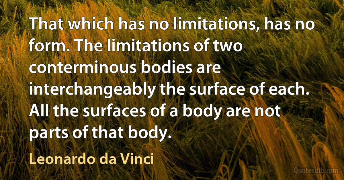 That which has no limitations, has no form. The limitations of two conterminous bodies are interchangeably the surface of each. All the surfaces of a body are not parts of that body. (Leonardo da Vinci)