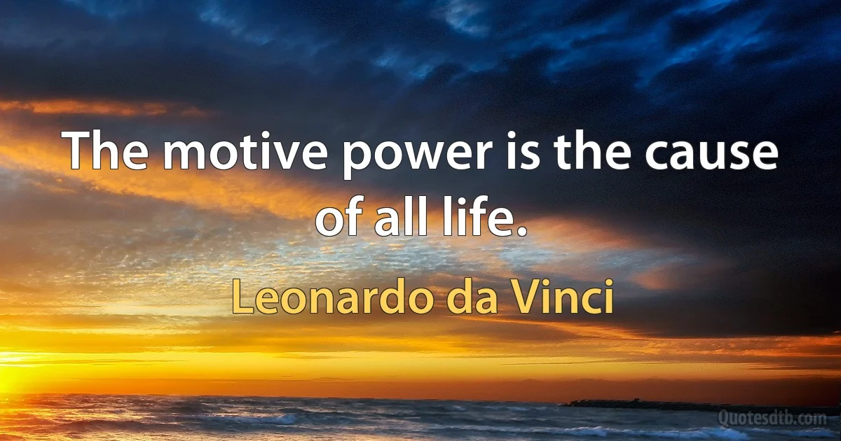 The motive power is the cause of all life. (Leonardo da Vinci)