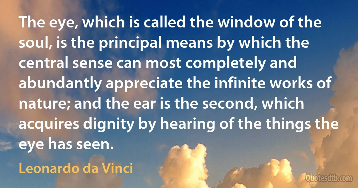 The eye, which is called the window of the soul, is the principal means by which the central sense can most completely and abundantly appreciate the infinite works of nature; and the ear is the second, which acquires dignity by hearing of the things the eye has seen. (Leonardo da Vinci)