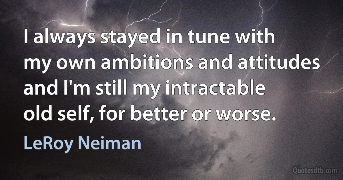 I always stayed in tune with my own ambitions and attitudes and I'm still my intractable old self, for better or worse. (LeRoy Neiman)