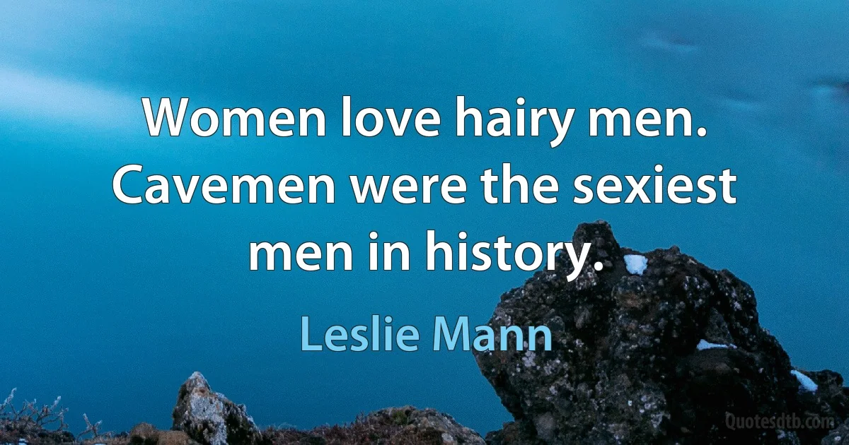 Women love hairy men. Cavemen were the sexiest men in history. (Leslie Mann)