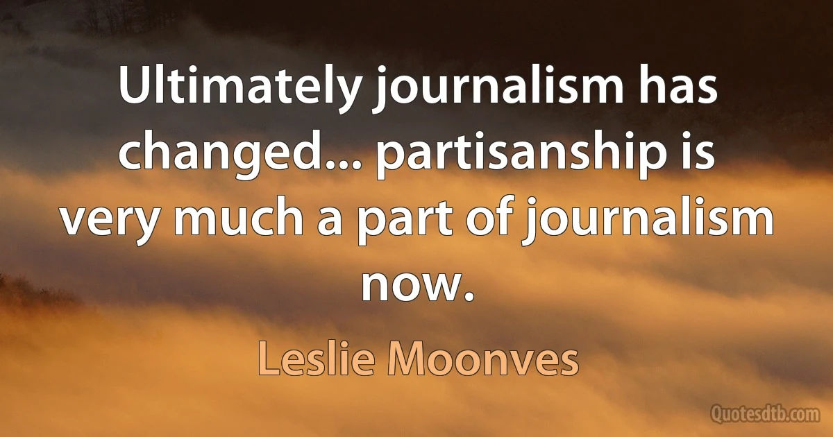 Ultimately journalism has changed... partisanship is very much a part of journalism now. (Leslie Moonves)