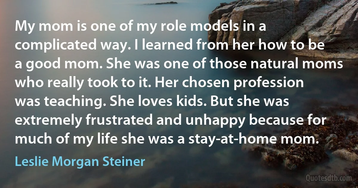 My mom is one of my role models in a complicated way. I learned from her how to be a good mom. She was one of those natural moms who really took to it. Her chosen profession was teaching. She loves kids. But she was extremely frustrated and unhappy because for much of my life she was a stay-at-home mom. (Leslie Morgan Steiner)