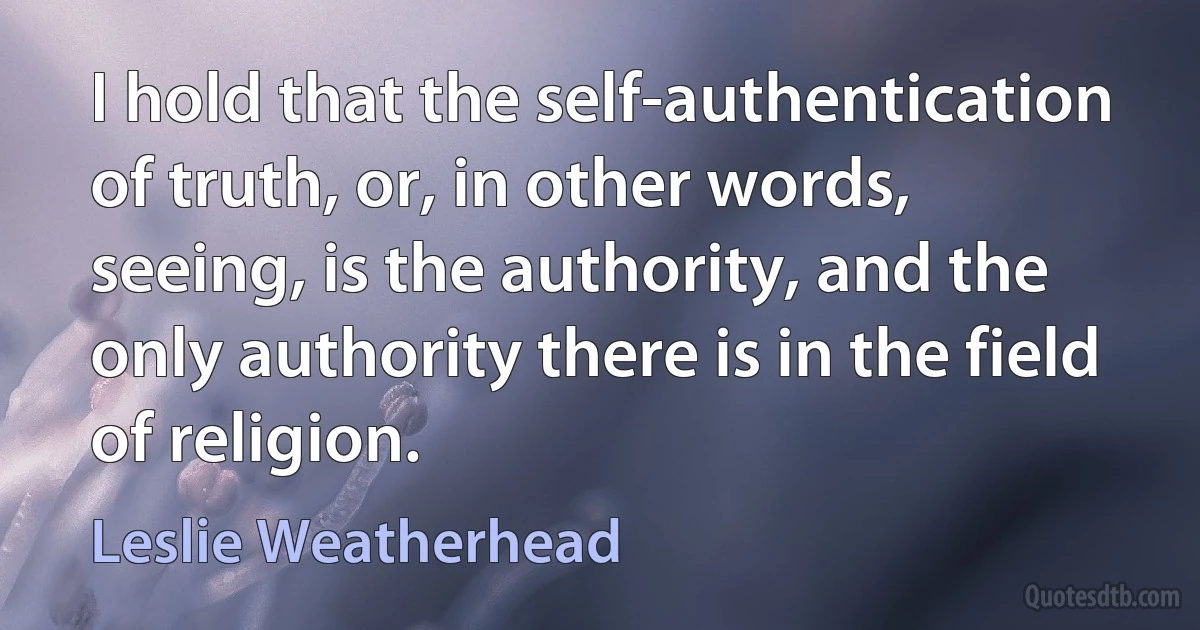 I hold that the self-authentication of truth, or, in other words, seeing, is the authority, and the only authority there is in the field of religion. (Leslie Weatherhead)