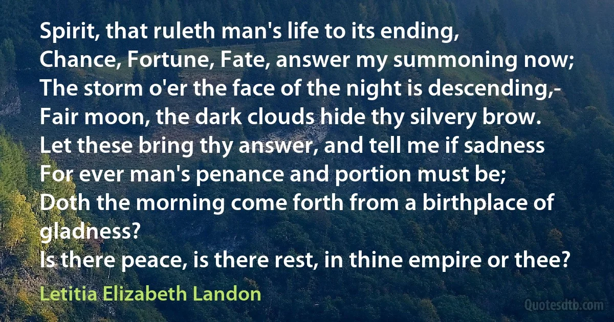 Spirit, that ruleth man's life to its ending,
Chance, Fortune, Fate, answer my summoning now;
The storm o'er the face of the night is descending,-
Fair moon, the dark clouds hide thy silvery brow.
Let these bring thy answer, and tell me if sadness
For ever man's penance and portion must be;
Doth the morning come forth from a birthplace of gladness?
Is there peace, is there rest, in thine empire or thee? (Letitia Elizabeth Landon)