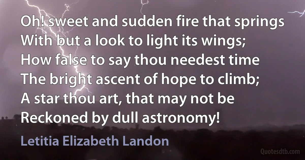 Oh! sweet and sudden fire that springs
With but a look to light its wings;
How false to say thou needest time
The bright ascent of hope to climb;
A star thou art, that may not be
Reckoned by dull astronomy! (Letitia Elizabeth Landon)