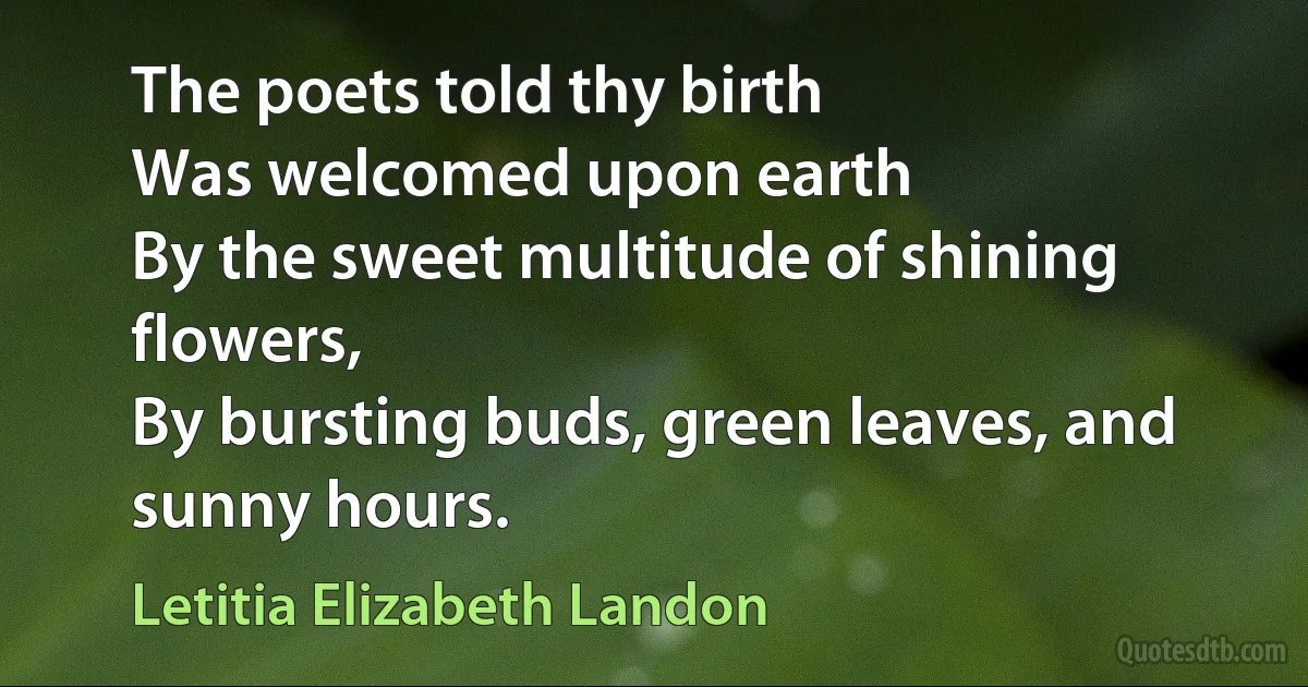 The poets told thy birth
Was welcomed upon earth
By the sweet multitude of shining flowers,
By bursting buds, green leaves, and sunny hours. (Letitia Elizabeth Landon)