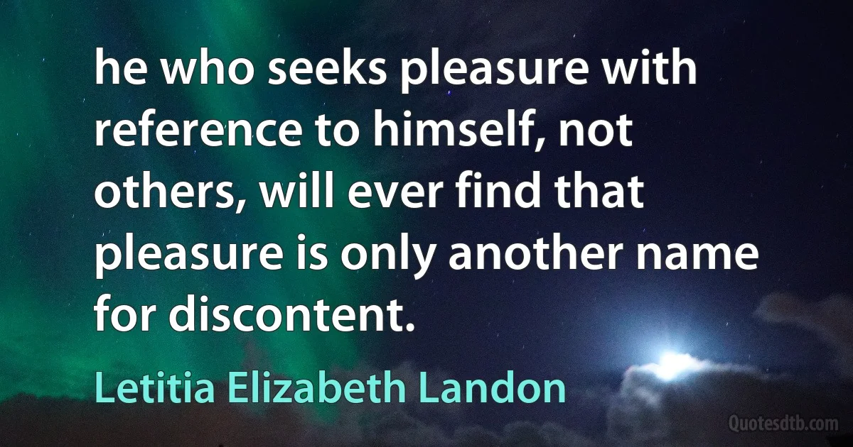 he who seeks pleasure with reference to himself, not others, will ever find that pleasure is only another name for discontent. (Letitia Elizabeth Landon)