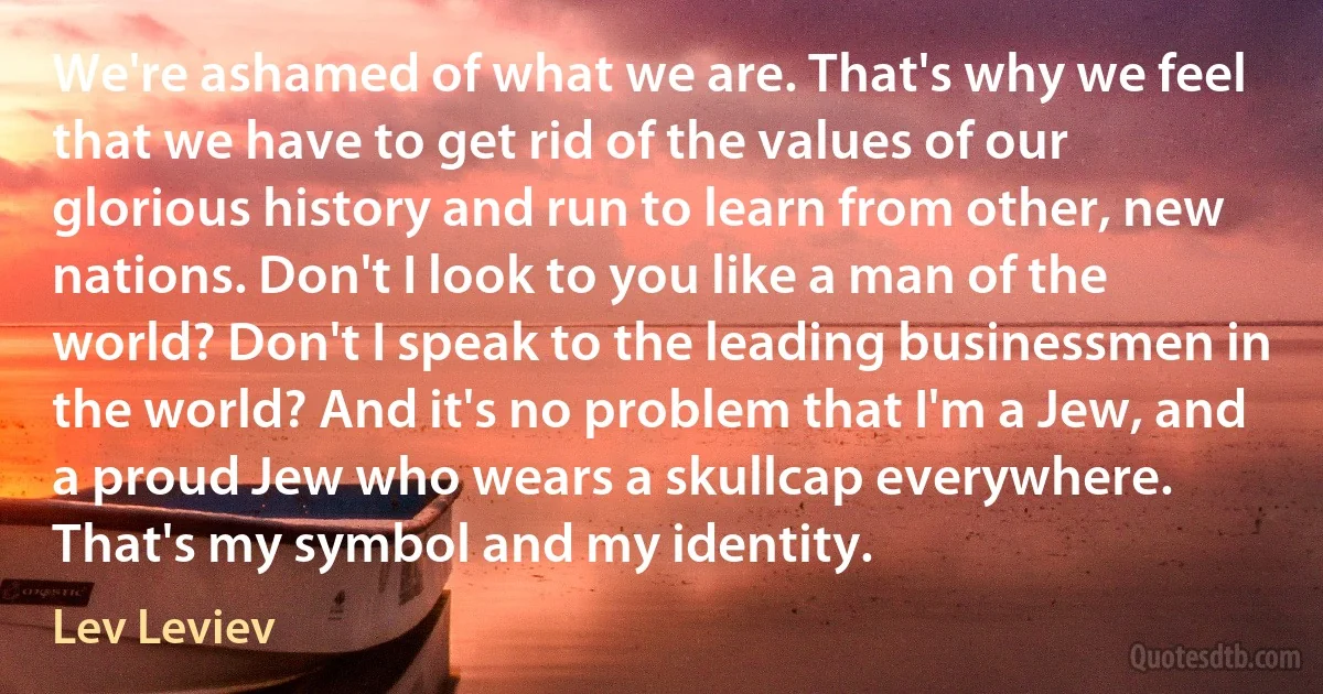 We're ashamed of what we are. That's why we feel that we have to get rid of the values of our glorious history and run to learn from other, new nations. Don't I look to you like a man of the world? Don't I speak to the leading businessmen in the world? And it's no problem that I'm a Jew, and a proud Jew who wears a skullcap everywhere. That's my symbol and my identity. (Lev Leviev)